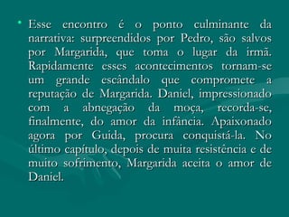 Esse encontro é o ponto culminante da narrativa: surpreendidos por Pedro, são salvos por Margarida, que toma o lugar da irmã. Rapidamente esses acontecimentos tornam-se um grande escândalo que compromete a reputação de Margarida. Daniel, impressionado com a abnegação da moça, recorda-se, finalmente, do amor da infância. Apaixonado agora por Guida, procura conquistá-la. No último capítulo, depois de muita resistência e de muito sofrimento, Margarida aceita o amor de Daniel.  
