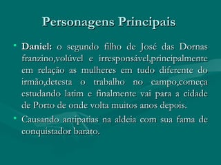Personagens Principais  Daniel:  o segundo filho de José das Dornas franzino,volúvel e irresponsável,principalmente em relação as mulheres em tudo diferente do irmão,detesta o trabalho no campo,começa estudando latim e finalmente vai para a cidade de Porto de onde volta muitos anos depois. Causando antipatias na aldeia com sua fama de conquistador barato. 