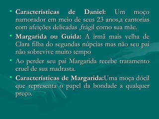 Características de Daniel:  Um moço namorador em meio de seus 23 anos,a cantorias com afeições delicadas ,frágil como sua mãe. Margarida ou Guida:  A irmã mais velha de Clara filha do segundas núpcias mas não seu pai não sobrevive muito tempo Ao perder seu pai Margarida recebe tratamento cruel de sua madrasta. Características de Margarida: Uma moça dócil que representa o papel da bondade a qualquer preço. 