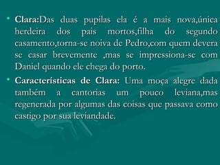 Clara: Das duas pupilas ela é a mais nova,única herdeira dos pais mortos,filha do segundo casamento,torna-se noiva de Pedro,com quem devera se casar brevemente ,mas se impressiona-se com Daniel quando ele chega do porto. Características de Clara:  Uma moça alegre dada também a cantorias um pouco leviana,mas regenerada por algumas das coisas que passava como castigo por sua leviandade. 