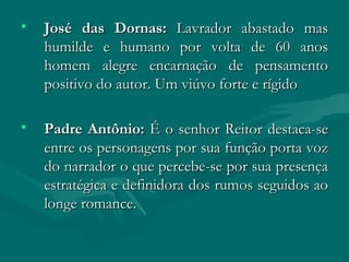 José das Dornas:  Lavrador abastado mas humilde e humano por volta de 60 anos homem alegre encarnação de pensamento positivo do autor. Um viúvo forte e rígido Padre Antônio:  É o senhor Reitor destaca-se entre os personagens por sua função porta voz do narrador o que percebe-se por sua presença estratégica e definidora dos rumos seguidos ao longe romance.  