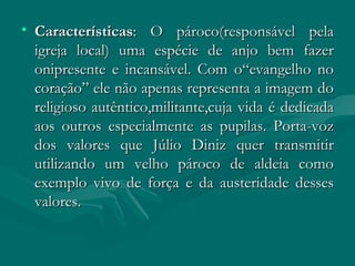 Características : O pároco(responsável pela igreja local) uma espécie de anjo bem fazer onipresente e incansável. Com o“evangelho no coração” ele não apenas representa a imagem do religioso autêntico,militante,cuja vida é dedicada aos outros especialmente as pupilas. Porta-voz dos valores que Júlio Diniz quer transmitir utilizando um velho pároco de aldeia como exemplo vivo de força e da austeridade desses valores. 