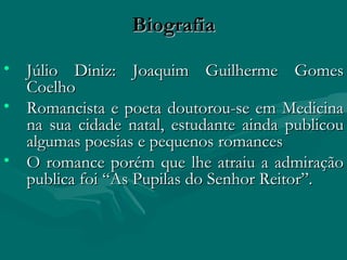 Biografia Júlio Diniz: Joaquim Guilherme Gomes Coelho  Romancista e poeta doutorou-se em Medicina na sua cidade natal, estudante ainda publicou algumas poesias e pequenos romances O romance porém que lhe atraiu a admiração publica foi “As Pupilas do Senhor Reitor”. 