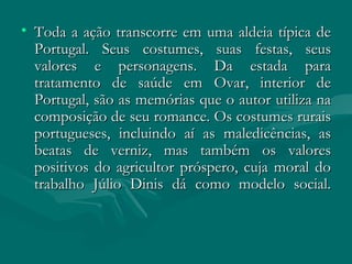 Toda a ação transcorre em uma aldeia típica de Portugal. Seus costumes, suas festas, seus valores e personagens. Da estada para tratamento de saúde em Ovar, interior de Portugal, são as memórias que o autor utiliza na composição de seu romance. Os costumes rurais portugueses, incluindo aí as maledicências, as beatas de verniz, mas também os valores positivos do agricultor próspero, cuja moral do trabalho Júlio Dinis dá como modelo social. 