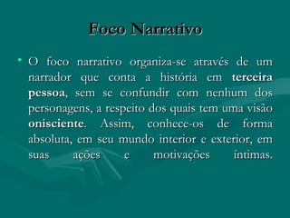 Foco Narrativo O foco narrativo organiza-se através de um narrador que conta a história em  terceira pessoa , sem se confundir com nenhum dos personagens, a respeito dos quais tem uma visão  onisciente . Assim, conhece-os de forma absoluta, em seu mundo interior e exterior, em suas ações e motivações íntimas. 