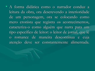 A forma didática como o narrador conduz a leitura da obra, ora descrevendo a interioridade de um personagem, ora se colocando como mero cronista que registra os acontecimentos, caracteriza-o como alguém que narra para um tipo específico de leitor: o leitor de jornal, que lê o romance de maneira descontínua e cuja atenção deve ser constantemente alimentada. 