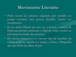 Movimento Literário Pedro jovem de robustez adquirida pele trabalho no campo constitui uma pessoa decidida orienta seu pensamento. Já seu irmão Daniel por sua vez constitui o avesso de Pedro:desajeitado passional e frágil de corpo conduz-se pela impetuosidade das emoções.  Da mesma forma,isso é o mesmo tipo de oposição de caráter pode ser notada em relação a Clara, e Margarida que são irmãs por parte de pai. 