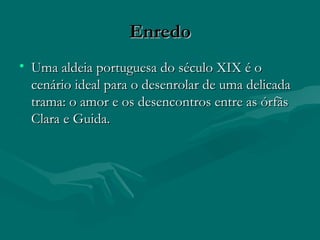 Enredo Uma aldeia portuguesa do século XIX é o cenário ideal para o desenrolar de uma delicada trama: o amor e os desencontros entre as órfãs Clara e Guida. 