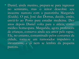 Daniel, ainda menino, prepara-se para ingressar no seminário, mas o reitor descobre seu inocente namoro com a pastorinha Margarida (Guida). O pai, José das Dornas, decide, então, enviá-lo ao Porto para estudar medicina. Dez anos depois Daniel volta para a aldeia, como médico homeopata. Margarida, agora professora de crianças, conserva ainda seu amor pelo rapaz. Ele, no entanto, contaminado pelos costumes da cidade, torna-se um namorador impulsivo e inconstante, e já nem se lembra da pequena pastora.  