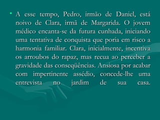 A esse tempo, Pedro, irmão de Daniel, está noivo de Clara, irmã de Margarida. O jovem médico encanta-se da futura cunhada, iniciando uma tentativa de conquista que poria em risco a harmonia familiar. Clara, inicialmente, incentiva os arroubos do rapaz, mas recua ao perceber a gravidade das conseqüências. Ansiosa por acabar com impertinente assédio, concede-lhe uma entrevista no jardim de sua casa. 