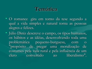 Temática O romance  gira em torno da tese segundo a qual a vida simples e natural torna as pessoas alegres e felizes.  Júlio Diniz descreve o campo, os tipos humanos, os hábitos e as idéias, desenvolvendo toda uma problemática pequeno-burguesa, com o "propósito de pregar uma moralização de costumes pela vida rural e pela influência de um clero convertido ao liberalismo". 