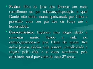Pedro:  filho de José das Dornas em tudo semelhante ao pai robustez,disposição a qual Daniel não tinha, muito apaixonada por Clara e parecido com seu pai dez da força até a honestidade. Característica:  Ingênuo mas alegre dado a cantorias muito ligado a vida no campo,apaixona-se por Clara de quem fica noivo,jovem aldeão cuja pureza ,simplicidade e alegria pela vida e a visão romântica pela existência rural por volta de seus 27 anos. 