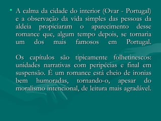 A calma da cidade do interior (Ovar - Portugal) e a observação da vida simples das pessoas da aldeia propiciaram o aparecimento desse romance que, algum tempo depois, se tornaria um dos mais famosos em Portugal. Os capítulos são tipicamente folhetinescos: unidades narrativas com peripécias e final em suspensão. É um romance está cheio de ironias bem humoradas, tornando-o, apesar do moralismo intencional, de leitura mais agradável. 