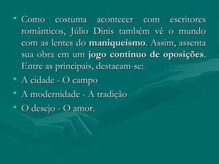 Como costuma acontecer com escritores românticos, Júlio Dinis também vê o mundo com as lentes do  maniqueísmo . Assim, assenta sua obra em um  jogo contínuo de oposições . Entre as principais, destacam-se:  A cidade - O campo  A modernidade - A tradição  O desejo - O amor. 