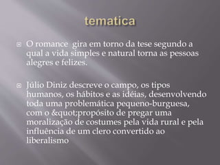  O romance gira em torno da tese segundo a
qual a vida simples e natural torna as pessoas
alegres e felizes.
 Júlio Diniz descreve o campo, os tipos
humanos, os hábitos e as idéias, desenvolvendo
toda uma problemática pequeno-burguesa,
com o "propósito de pregar uma
moralização de costumes pela vida rural e pela
influência de um clero convertido ao
liberalismo
 