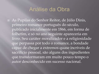  As Pupilas do Senhor Reitor, de Júlio Dinis,
primeiro romance português do século,
publicado inicialmente em 1866, em forma de
folhetim, e só no ano seguinte apareceria em
livro. Seu caráter moralizador e a religiosidade
que perpassa por todo o romance, a bondade
capaz de chegar a extremos quase incríveis de
sacrifício pessoal, são alguns dos ingredientes
que transformaram em muito pouco tempo o
autor desconhecido em sucesso nacional.
 