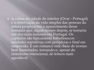  A calma da cidade do interior (Ovar - Portugal)
e a observação da vida simples das pessoas da
aldeia propiciaram o aparecimento desse
romance que, algum tempo depois, se tornaria
um dos mais famosos em Portugal. Os
capítulos são tipicamente folhetinescos:
unidades narrativas com peripécias e final em
suspensão. É um romance está cheio de ironias
bem humoradas, tornando-o, apesar do
moralismo intencional, de leitura mais
agradável.
 