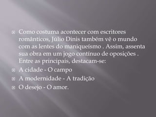  Como costuma acontecer com escritores
românticos, Júlio Dinis também vê o mundo
com as lentes do maniqueísmo . Assim, assenta
sua obra em um jogo contínuo de oposições .
Entre as principais, destacam-se:
 A cidade - O campo
 A modernidade - A tradição
 O desejo - O amor.
 