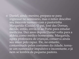  Daniel, ainda menino, prepara-se para
ingressar no seminário, mas o reitor descobre
seu inocente namoro com a pastorinha
Margarida (Guida). O pai, José das Dornas,
decide, então, enviá-lo ao Porto para estudar
medicina. Dez anos depois Daniel volta para a
aldeia, como médico homeopata. Margarida,
agora professora de crianças, conserva ainda
seu amor pelo rapaz. Ele, no entanto,
contaminado pelos costumes da cidade, torna-
se um namorador impulsivo e inconstante, e já
nem se lembra da pequena pastora.
 