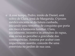  A esse tempo, Pedro, irmão de Daniel, está
noivo de Clara, irmã de Margarida. O jovem
médico encanta-se da futura cunhada,
iniciando uma tentativa de conquista que poria
em risco a harmonia familiar. Clara,
inicialmente, incentiva os arroubos do rapaz,
mas recua ao perceber a gravidade das
conseqüências. Ansiosa por acabar com
impertinente assédio, concede-lhe uma
entrevista no jardim de sua casa.
 