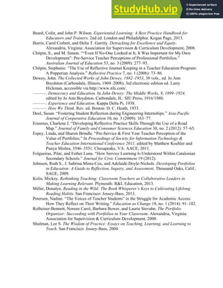 Lagueux—Dewey Quote p. 3
3
Beard, Colin, and John P. Wilson. Experiential Learning: A Best Practice Handbook for
Educators and Trainers, 2nd ed. London and Philadelphia: Kogan Page, 2013.
Burris, Carol Corbett, and Delia T. Garrity. Detracking for Excellence and Equity.
Alexandria, Virginia: Association for Supervision & Curriculum Development, 2008.
Chitpin, S., and M. Simon. ““Even If No-One Looked at It, It Was Important for My Own
Development”: Pre-Service Teacher Perceptions of Professional Portfolios.”
Australian Journal of Education 53, no. 3 (2009): 277–93.
Chitpin, Stephanie. “The Use of Reflective Journal Keeping in a Teacher Education Program:
A Popperian Analysis.” Reflective Practice 7, no. 1 (2006): 73–86.
Dewey, John. The Collected Works of John Dewey, 1882–1953, 38 vols., ed. Jo Ann
Boydston (Carbondale, Illinois, 1969–2008); 3rd electronic edition ed. Larry
Hickman, accessible via http://www.nlx.com/.
———. Democracy and Education. In John Dewey: The Middle Works, 9, 1899–1924,
edited by Jo Ann Boydston. Carbondale, IL: SIU Press, 1916/1980.
———. Experience and Education. Kappa Delta Pi, 1938.
———. How We Think. Rev. ed. Boston: D. C. Heath, 1933.
Doel, Susan. “Fostering Student Reflection during Engineering Internships.” Asia-Pacific
Journal of Cooperative Education 10, no. 3 (2009): 163–77.
Erasmus, Charlene J. “Developing Reflective Practice Skills Through the Use of a Road
Map.” Journal of Family and Consumer Sciences Education 30, no. 2 (2012): 57–65.
Espey, Linda, and Sharon Brindle. “Pre-Service & First Year Teacher Perception of the
Value of Portfolios.” In Proceedings of Society for Information Technology &
Teacher Education International Conference 2011, edited by Matthew Koehler and
Punya Mishra, 3546–3551. Chesapeake, VA: AACE, 2011.
Folgueiras, Pilar, and Esther Luna. “How Service Learning Is Understood Within Catalonian
Secondary Schools.” Journal for Civic Commitment 19 (2012).
Johnson, Ruth S., J. Sabrina Mims-Cox, and Adelaide Doyle-Nichols. Developing Portfolios
in Education: A Guide to Reflection, Inquiry, and Assessment. Thousand Oaks, Calif.:
SAGE, 2009.
Kolis, Mickey. Rethinking Teaching: Classroom Teachers as Collaborative Leaders in
Making Learning Relevant. Plymouth: R&L Education, 2013.
Miller, Donalyn. Reading in the Wild: The Book Whisperer’s Keys to Cultivating Lifelong
Reading Habits. San Francisco: Jossey-Bass, 2013.
Petersen, Nadine. “The Voices of Teacher Students” in the Struggle for Academic Access:
How They Reflect on Their Writing.” Education as Change 18, no. 1 (2014): 91–102.
Rolheiser-Bennett, Noreen Carol, Barbara Bower, and Laurie Stevahn. The Portfolio
Organizer: Succeeding with Portfolios in Your Classroom. Alexandria, Virginia:
Association for Supervision & Curriculum Development, 2000.
Shulman, Lee S. The Wisdom of Practice: Essays on Teaching, Learning, and Learning to
Teach. San Francisco: Jossey-Bass, 2004.
 