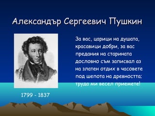 Александър Сергеевич Пушкин
За вас, царици на душата,
красавици добри, за вас
предания на старината
дословно съм записвал аз
на златен отдих в часовете
под шепота на древността;
труда ми весел приемете!
1799 - 1837

 