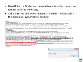 • OWASP Zap or Fiddler can be used to capture the request and
tamper with the ViewState.
• XSS is inserted and when released if the site is vulnerable it
the malicious JavaScript will execute.
 