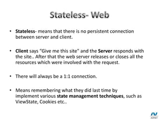 • Stateless- means that there is no persistent connection
between server and client.
• Client says “Give me this site" and the Server responds with
the site.. After that the web server releases or closes all the
resources which were involved with the request.
• There will always be a 1:1 connection.
• Means remembering what they did last time by
implement various state management techniques, such as
ViewState, Cookies etc..
 