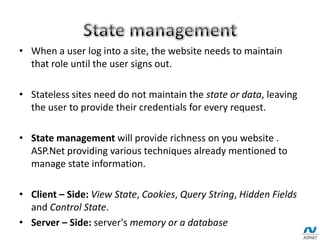 • When a user log into a site, the website needs to maintain
that role until the user signs out.
• Stateless sites need do not maintain the state or data, leaving
the user to provide their credentials for every request.
• State management will provide richness on you website .
ASP.Net providing various techniques already mentioned to
manage state information.
• Client – Side: View State, Cookies, Query String, Hidden Fields
and Control State.
• Server – Side: server's memory or a database
 
