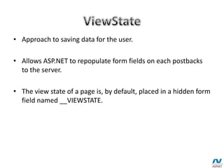 • Approach to saving data for the user.
• Allows ASP.NET to repopulate form fields on each postbacks
to the server.
• The view state of a page is, by default, placed in a hidden form
field named __VIEWSTATE.
 