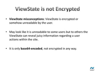 • ViewState misconceptions: ViewState is encrypted or
somehow unreadable by the user.
• May look like it is unreadable to some users but to others the
ViewState can reveal juicy information regarding a user
actions within the site.
• It is only base64-encoded, not encrypted in any way.
 