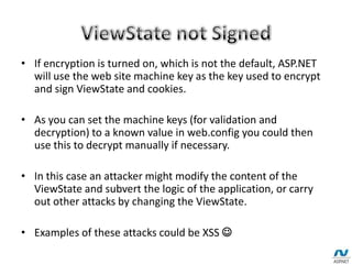 • If encryption is turned on, which is not the default, ASP.NET
will use the web site machine key as the key used to encrypt
and sign ViewState and cookies.
• As you can set the machine keys (for validation and
decryption) to a known value in web.config you could then
use this to decrypt manually if necessary.
• In this case an attacker might modify the content of the
ViewState and subvert the logic of the application, or carry
out other attacks by changing the ViewState.
• Examples of these attacks could be XSS 
 