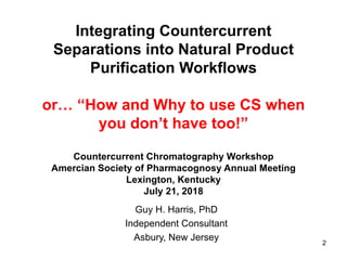 Integrating Countercurrent
Separations into Natural Product
Purification Workflows
or… “How and Why to use CS when
you don’t have too!”
Countercurrent Chromatography Workshop
Amercian Society of Pharmacognosy Annual Meeting
Lexington, Kentucky
July 21, 2018
Guy H. Harris, PhD
Independent Consultant
Asbury, New Jersey 2
 