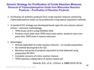 Generic Strategy for Purification of Crude Reaction Mixtures
Removal of Triphenylphosphine Oxide from Mitsunobu Reaction
Products – Purification of Reaction Products
• Purification of synthetic products from crude reaction mixtures containing
triphenylphosphine oxide can be problematic using typical separation methods
• A standard CCC strategy was developed based upon the one column volume
elution – extrusion methodology
• TPPO elutes at D=1 using HEMWat SS16
• Products more polar than TPPO elute early earlier; products more non-
polar than TPPO elute in column extrusion
• Advantages:
• Directly applicable to crude reaction mixtures – no sample preparation
• No method development for CCC
• Recovery and purity of products equivalent to that obtained using
preparative RP HPLC
• Complete recovery of entire reaction mixture
• TPPO retention independent of solvent system pH
Edwards, N.A., et al., J.Chrom. A, 1323 (2014) 49-56
G,Harris ASP CS Workshop, July 21, 2018
20
 