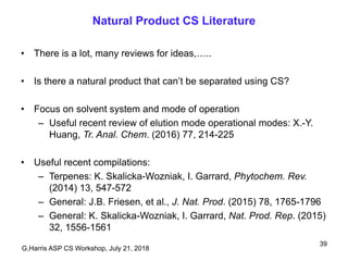 Natural Product CS Literature
• There is a lot, many reviews for ideas,…..
• Is there a natural product that can’t be separated using CS?
• Focus on solvent system and mode of operation
– Useful recent review of elution mode operational modes: X.-Y.
Huang, Tr. Anal. Chem. (2016) 77, 214-225
• Useful recent compilations:
– Terpenes: K. Skalicka-Wozniak, I. Garrard, Phytochem. Rev.
(2014) 13, 547-572
– General: J.B. Friesen, et al., J. Nat. Prod. (2015) 78, 1765-1796
– General: K. Skalicka-Wozniak, I. Garrard, Nat. Prod. Rep. (2015)
32, 1556-1561
G,Harris ASP CS Workshop, July 21, 2018
39
 