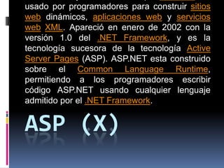 ASP (X) es un framework para aplicaciones web desarrollado y comercializado por Microsoft. Es usado por programadores para construir sitios web dinámicos, aplicaciones web y servicios webXML. Apareció en enero de 2002 con la versión 1.0 del .NET Framework, y es la tecnología sucesora de la tecnología Active Server Pages (ASP). ASP.NET esta construido sobre el CommonLanguageRuntime, permitiendo a los programadores escribir código ASP.NET usando cualquier lenguaje admitido por el .NET Framework. 