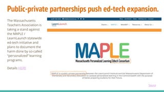 Public-private partnerships push ed-tech expansion.
The Massachusetts
Teachers Association is
taking a stand against
the MAPLE /
LearnLaunch statewide
ed-tech initiative and
plans to document the
harm done by so-called
“personalized” learning
programs.
Details HERE
Source
 