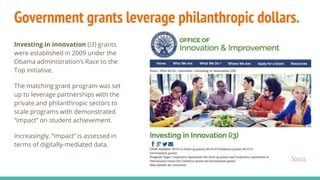 Government grants leverage philanthropic dollars.
Investing in innovation (i3) grants
were established in 2009 under the
Obama administration’s Race to the
Top initiative.
The matching grant program was set
up to leverage partnerships with the
private and philanthropic sectors to
scale programs with demonstrated
“impact” on student achievement.
Increasingly, “impact” is assessed in
terms of digitally-mediated data.
Source
 