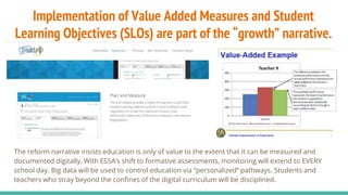 Implementation of Value Added Measures and Student
Learning Objectives (SLOs) are part of the “growth” narrative.
The reform narrative insists education is only of value to the extent that it can be measured and
documented digitally. With ESSA’s shift to formative assessments, monitoring will extend to EVERY
school day. Big data will be used to control education via “personalized” pathways. Students and
teachers who stray beyond the confines of the digital curriculum will be disciplined.
 