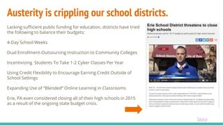 Austerity is crippling our school districts.
Lacking sufficient public funding for education, districts have tried
the following to balance their budgets:
4-Day School Weeks
Dual Enrollment-Outsourcing Instruction to Community Colleges
Incentivizing Students To Take 1-2 Cyber Classes Per Year
Using Credit Flexibility to Encourage Earning Credit Outside of
School Settings
Expanding Use of “Blended” Online Learning in Classrooms
Erie, PA even considered closing all of their high schools in 2015
as a result of the ongoing state budget crisis.
Source
 