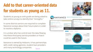 Add to that career-oriented data
for students as young as 11.
Students as young as sixth grade are being asked to
take online surveys to identify their “strengths.”
In some districts seniors are required to complete
Naviance surveys about their future plans in order
to receive a diploma.
It is unclear who has control over the data flowing
into these third party service providers or how it
could be used in the future.
Naviance is owned by Hobsons. It has partnerships
with credit rating agencies, student loan providers
and many technology companies.
Source
 