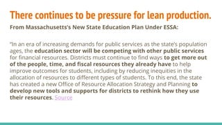There continues to be pressure for lean production.
From Massachusetts’s New State Education Plan Under ESSA:
“In an era of increasing demands for public services as the state’s population
ages, the education sector will be competing with other public services
for financial resources. Districts must continue to find ways to get more out
of the people, time, and fiscal resources they already have to help
improve outcomes for students, including by reducing inequities in the
allocation of resources to different types of students. To this end, the state
has created a new Office of Resource Allocation Strategy and Planning to
develop new tools and supports for districts to rethink how they use
their resources. Source
 