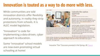 Innovation is touted as a way to do more with less.
While communities are told
innovation districts offer flexibility
and autonomy, in reality they strip
protections from schools. It is
ALEC model legislation.
“Innovation” is code for
implementing a data-driven, cyber
approach to education.
Some “innovative” school models
are now even promoting virtual
schooling at home!
Innovative “Flex” Classroom promoted in Hot Springs, AR. Source
 