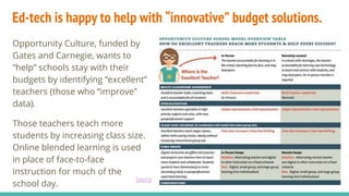Ed-tech is happy to help with “innovative” budget solutions.
Opportunity Culture, funded by
Gates and Carnegie, wants to
“help” schools stay with their
budgets by identifying “excellent”
teachers (those who “improve”
data).
Those teachers teach more
students by increasing class size.
Online blended learning is used
in place of face-to-face
instruction for much of the
school day.
Source
 