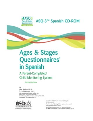 Ages & Stages
Questionnaires
®
in Spanish
A Parent-Completed
Child Monitoring System
THIRD EDITION
by
Jane Squires, Ph.D.,
& Diane Bricker, Ph.D.
with assistance from Elizabeth Twombly, M.S.,
Robert Nickel, M.D., Jantina Clifford, Ph.D.,
Kimberly Murphy, Robert Hoselton, LaWanda Potter, M.S.,
Linda Mounts, M.A., & Jane Farrell, M.S.
Copyright © 2009 by Paul H. Brookes Publishing Co.
All rights reserved.
“Paul H. Brookes Publishing Co.” is a registered trademark of
Paul H. Brookes Publishing Co. Inc.
Ages & Stages Questionnaires® is a registered trademark
and is a trademark of Paul H. Brookes Publishing Co., Inc.
ASQ-3™ Spanish CD-ROM
Baltimore • London • Sydney
 
