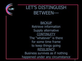 LET’S DISTINGUISH BETWEEN--- BACKUP Retrieve information Supply alternative CONTINUITY The “whatever” is there for some time frame to keep things going RESILIENCY Business survives as if nothing happened under any circumstance 