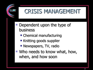CRISIS MANAGEMENT Dependent upon the type of business Chemical manufacturing Knitting goods supplier Newspapers, TV, radio Who needs to know what, how, when, and how soon 