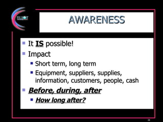 AWARENESS It  IS  possible! Impact Short term, long term Equipment, suppliers, supplies, information, customers, people, cash Before, during, after How long after? 