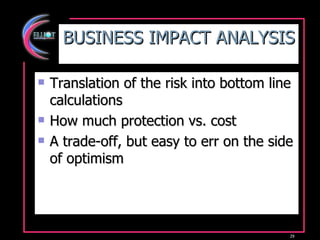 BUSINESS IMPACT ANALYSIS Translation of the risk into bottom line calculations How much protection vs. cost A trade-off, but easy to err on the side of optimism 