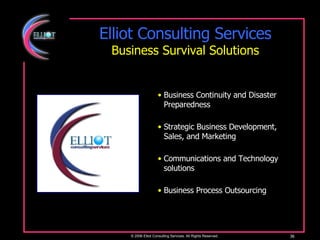 Elliot Consulting Services Business Survival Solutions © 2006 Elliot Consulting Services. All Rights Reserved. Business Continuity and Disaster Preparedness Strategic Business Development, Sales, and Marketing Communications and Technology solutions Business Process Outsourcing 